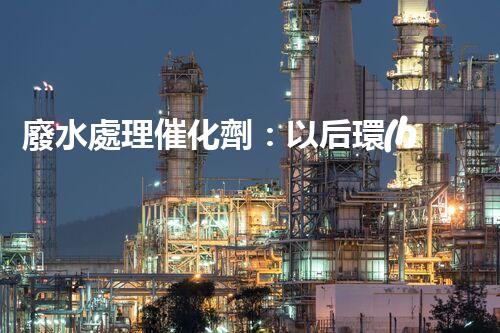 廢水處理催化劑：以后環(huán)保的隱形英雄？